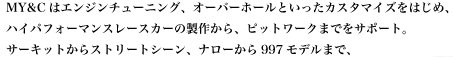 MY&Cはエンジンチューニング、オーバーホールといったカスタマイズをはじめ、ハイパフォーマンスレースカーの製作からピットワークまでをサポート。
サーキットからストリートシーン、ナローから997モデルまで、
